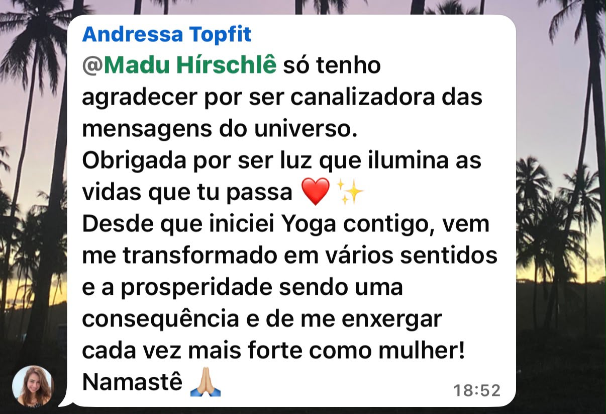 Mensagem de Andressa Topfit: Madu Hirschlê, só tenho a agradecer por ser canalizadora das mensagens do universo. Obrigada por ser luz que ilumina as vidas que tu passa. Desde que iniciei Yoga contigo, vem me transformado em vários sentidos e a prosperidade sendo uma consequência e de me enxergar cada vez mais forte como mulher! Namastê.